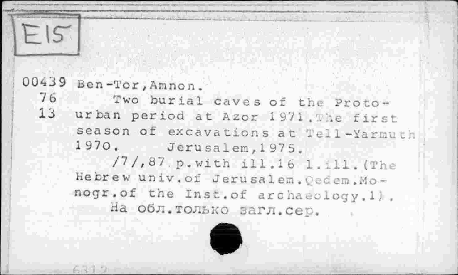 ﻿00439 Ben-Tor,Annon.
Two burial caves of the Proto-
13 urban period at Azor 1971.'.ле first season of excavations at Tel1-Yarmuth 1 970.	Jerusa1 en, 1 975 .
/~>/, Ö7 p . with ill.16 1.ill. (The Hebrew univ.of Jerusalem.Qedem.Mo -nogr.of the Inst.of archaeology.1, .
На обл.только загл.сер.